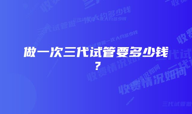 做一次三代试管要多少钱？