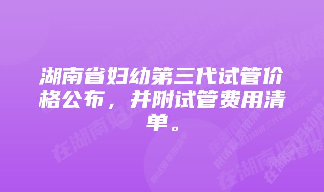 湖南省妇幼第三代试管价格公布，并附试管费用清单。