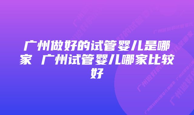 广州做好的试管婴儿是哪家 广州试管婴儿哪家比较好