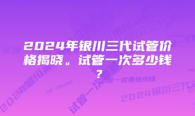 2024年银川三代试管价格揭晓。试管一次多少钱？