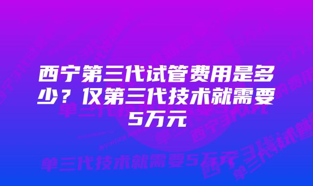 西宁第三代试管费用是多少？仅第三代技术就需要5万元