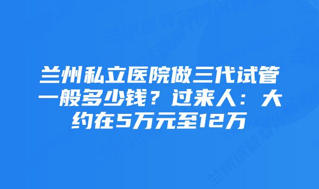 兰州私立医院做三代试管一般多少钱？过来人：大约在5万元至12万