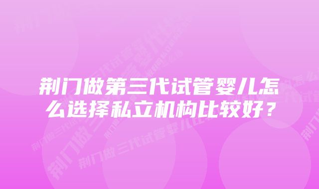 荆门做第三代试管婴儿怎么选择私立机构比较好？