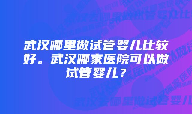 武汉哪里做试管婴儿比较好。武汉哪家医院可以做试管婴儿？