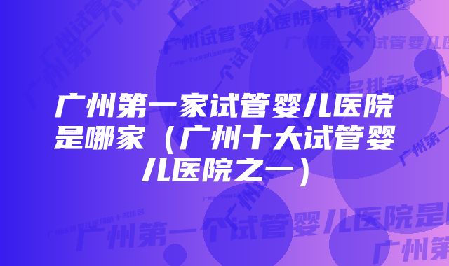 广州第一家试管婴儿医院是哪家（广州十大试管婴儿医院之一）