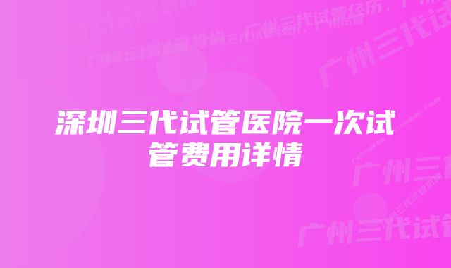 深圳三代试管医院一次试管费用详情