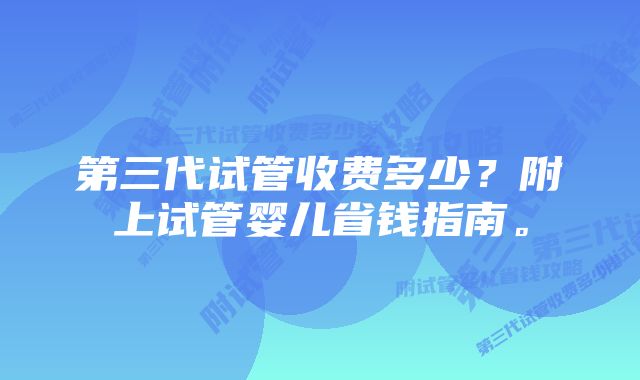 第三代试管收费多少？附上试管婴儿省钱指南。