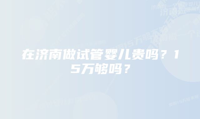 在济南做试管婴儿贵吗？15万够吗？