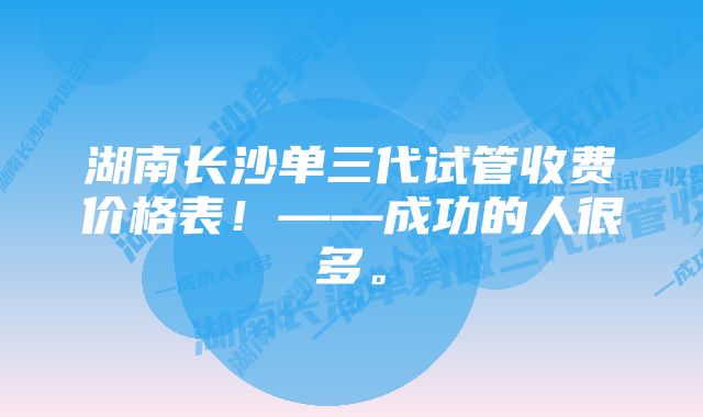 湖南长沙单三代试管收费价格表！——成功的人很多。