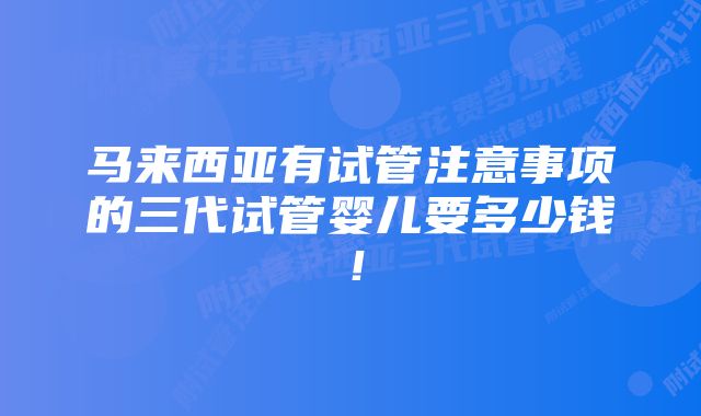 马来西亚有试管注意事项的三代试管婴儿要多少钱！