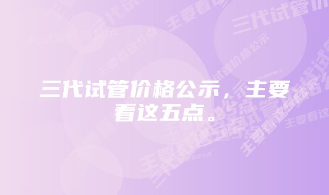 三代试管价格公示，主要看这五点。