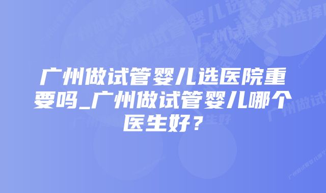 广州做试管婴儿选医院重要吗_广州做试管婴儿哪个医生好？