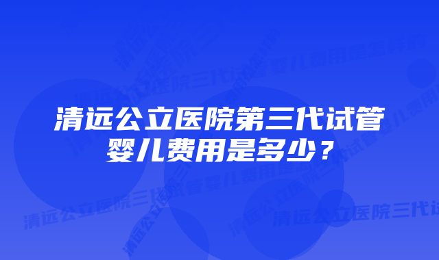 清远公立医院第三代试管婴儿费用是多少？