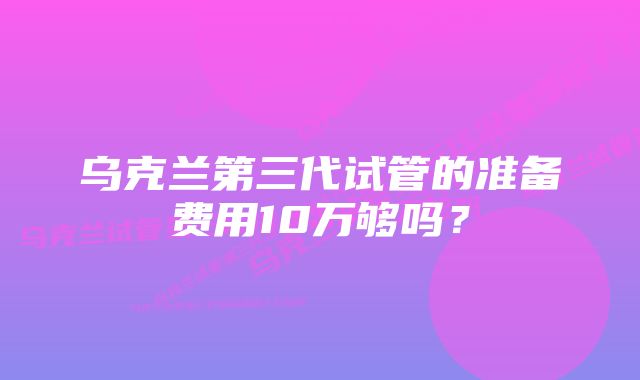 乌克兰第三代试管的准备费用10万够吗？