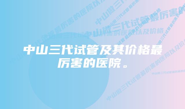 中山三代试管及其价格最厉害的医院。