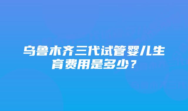 乌鲁木齐三代试管婴儿生育费用是多少？