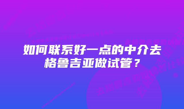 如何联系好一点的中介去格鲁吉亚做试管？