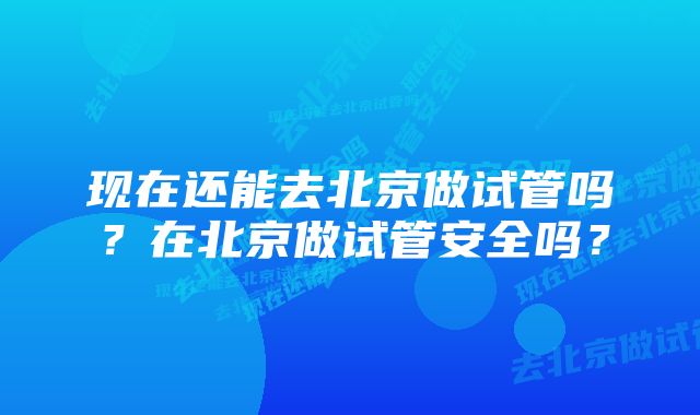 现在还能去北京做试管吗？在北京做试管安全吗？