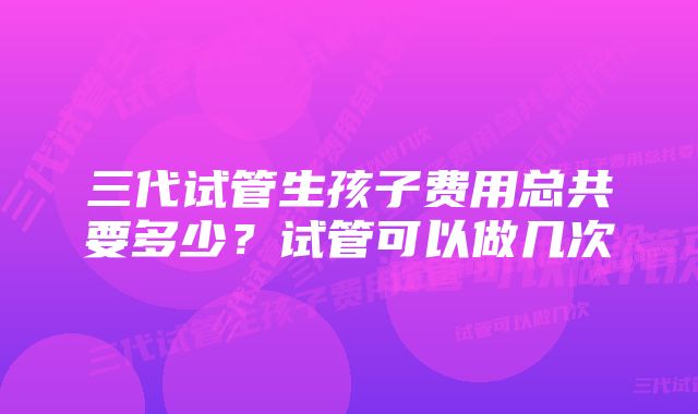 三代试管生孩子费用总共要多少？试管可以做几次