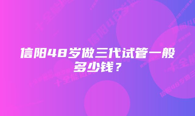 信阳48岁做三代试管一般多少钱？