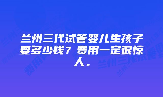 兰州三代试管婴儿生孩子要多少钱？费用一定很惊人。