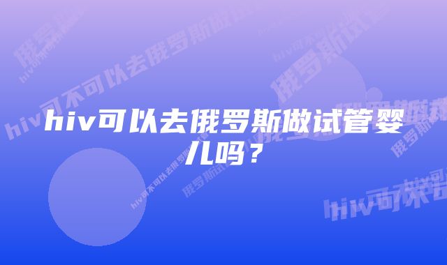 hiv可以去俄罗斯做试管婴儿吗？