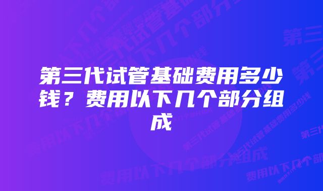 第三代试管基础费用多少钱？费用以下几个部分组成