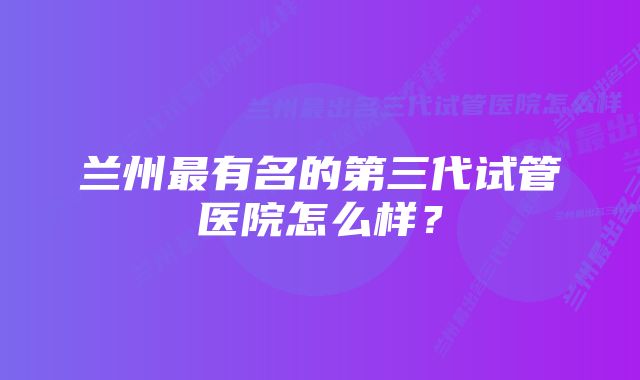 兰州最有名的第三代试管医院怎么样？