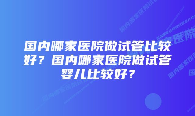 国内哪家医院做试管比较好？国内哪家医院做试管婴儿比较好？