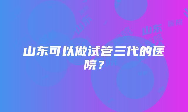 山东可以做试管三代的医院？