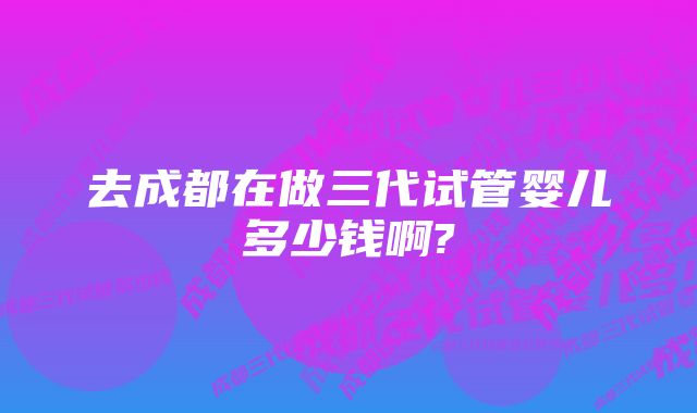 去成都在做三代试管婴儿多少钱啊?