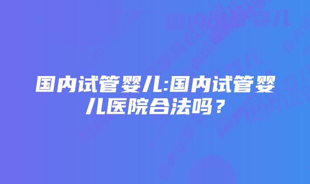 国内试管婴儿:国内试管婴儿医院合法吗？