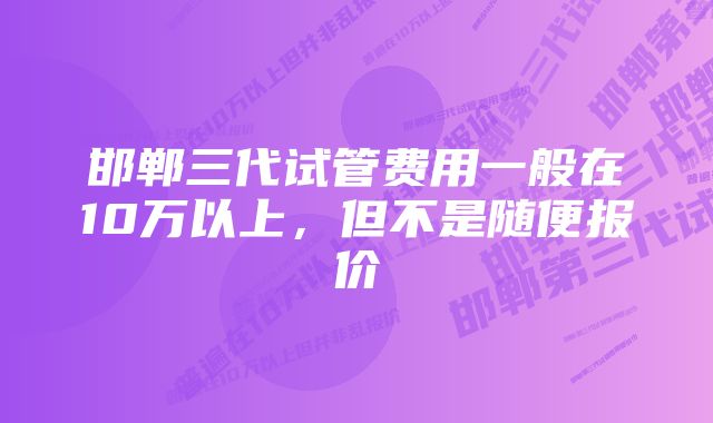 邯郸三代试管费用一般在10万以上，但不是随便报价