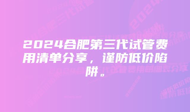 2024合肥第三代试管费用清单分享，谨防低价陷阱。