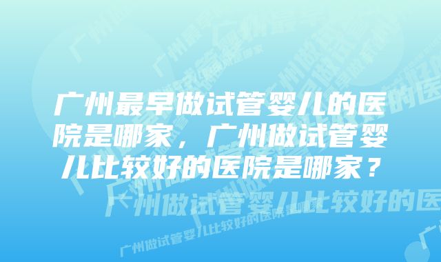 广州最早做试管婴儿的医院是哪家，广州做试管婴儿比较好的医院是哪家？