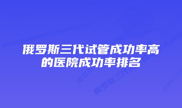 俄罗斯三代试管成功率高的医院成功率排名