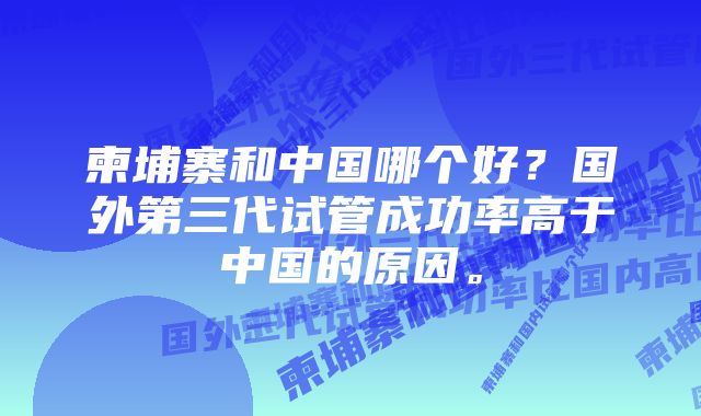 柬埔寨和中国哪个好？国外第三代试管成功率高于中国的原因。