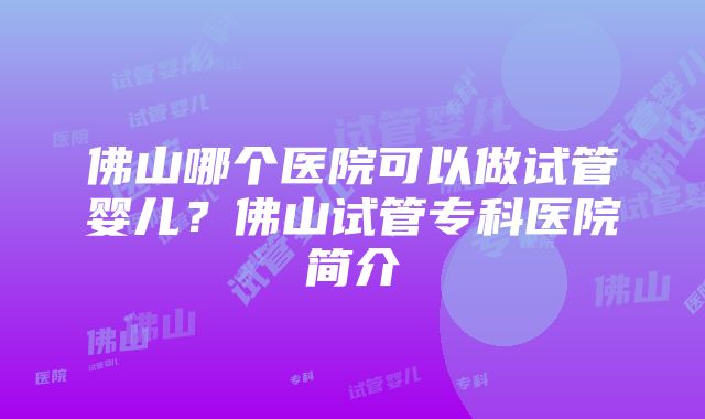 佛山哪个医院可以做试管婴儿？佛山试管专科医院简介