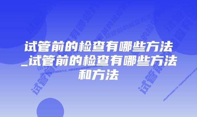 试管前的检查有哪些方法_试管前的检查有哪些方法和方法