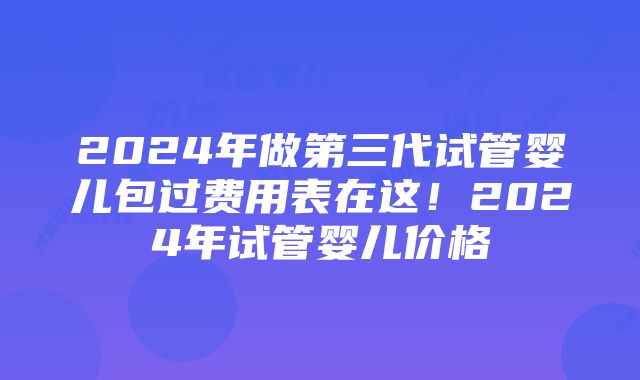 2024年做第三代试管婴儿包过费用表在这！2024年试管婴儿价格