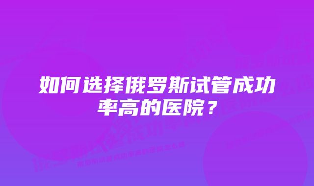 如何选择俄罗斯试管成功率高的医院？