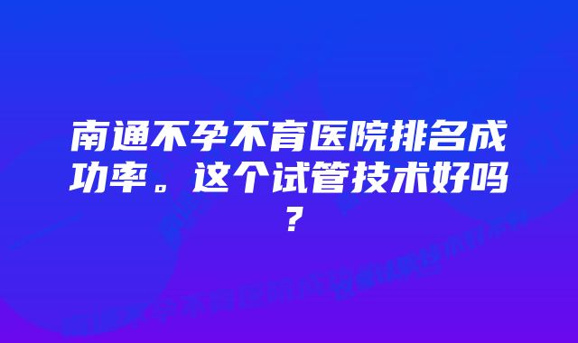 南通不孕不育医院排名成功率。这个试管技术好吗？