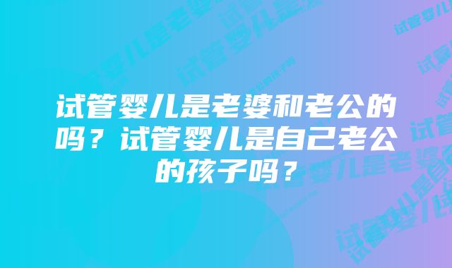 试管婴儿是老婆和老公的吗？试管婴儿是自己老公的孩子吗？