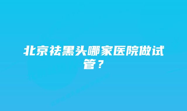 北京祛黑头哪家医院做试管？