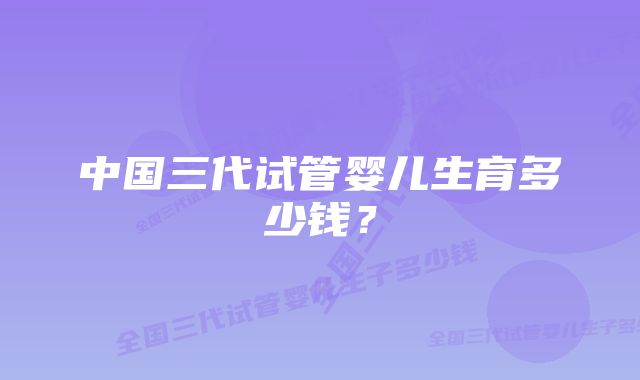 中国三代试管婴儿生育多少钱？