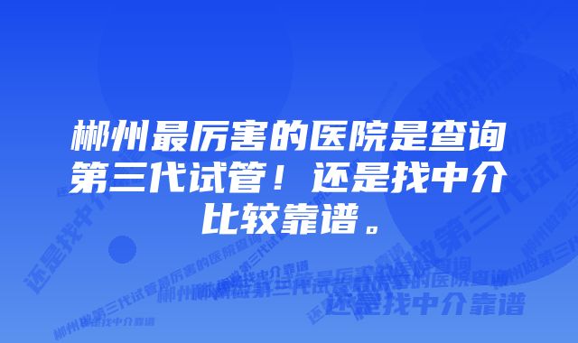 郴州最厉害的医院是查询第三代试管！还是找中介比较靠谱。