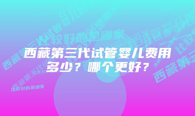 西藏第三代试管婴儿费用多少？哪个更好？