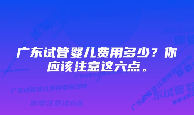 广东试管婴儿费用多少？你应该注意这六点。