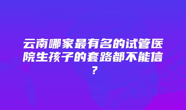 云南哪家最有名的试管医院生孩子的套路都不能信？