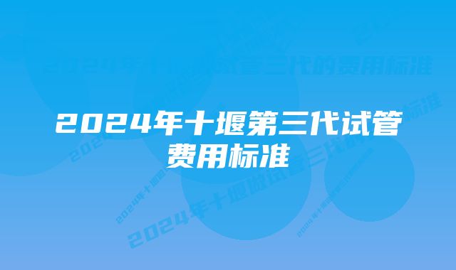 2024年十堰第三代试管费用标准